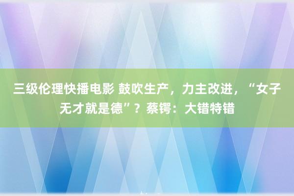 三级伦理快播电影 鼓吹生产，力主改进，“女子无才就是德”？蔡锷：大错特错