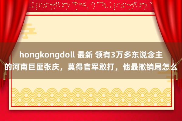 hongkongdoll 最新 领有3万多东说念主的河南巨匪张庆，莫得官军敢打，他最撤销局怎么