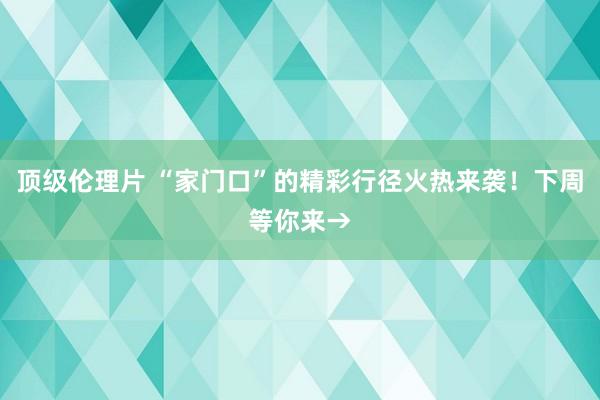 顶级伦理片 “家门口”的精彩行径火热来袭！下周等你来→