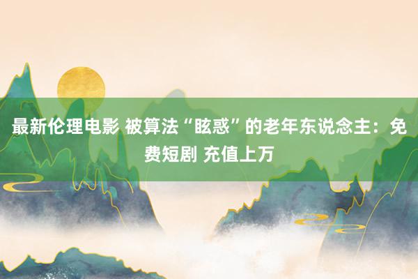 最新伦理电影 被算法“眩惑”的老年东说念主：免费短剧 充值上万