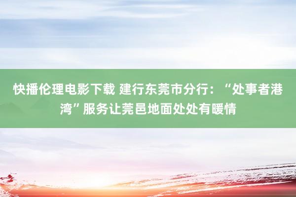 快播伦理电影下载 建行东莞市分行：“处事者港湾”服务让莞邑地面处处有暖情