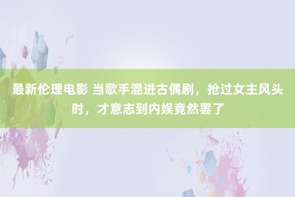 最新伦理电影 当歌手混进古偶剧，抢过女主风头时，才意志到内娱竟然罢了