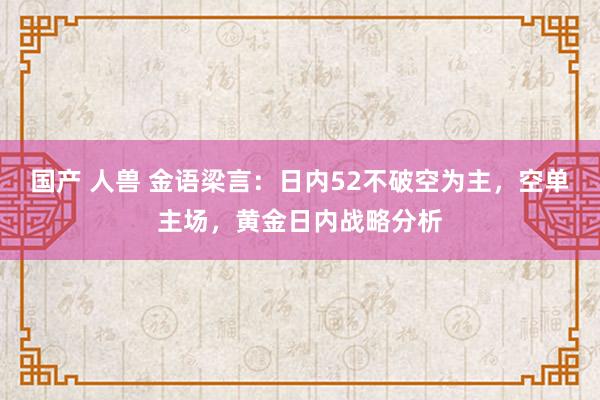 国产 人兽 金语梁言：日内52不破空为主，空单主场，黄金日内战略分析