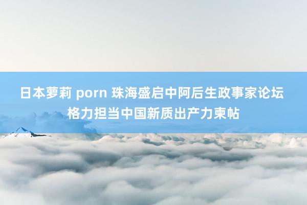 日本萝莉 porn 珠海盛启中阿后生政事家论坛 格力担当中国新质出产力柬帖