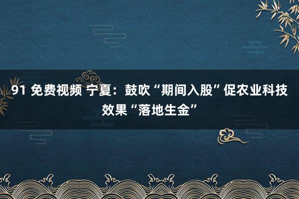 91 免费视频 宁夏：鼓吹“期间入股”促农业科技效果“落地生金”