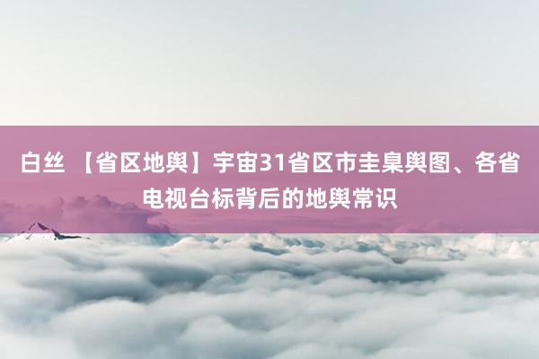 白丝 【省区地舆】宇宙31省区市圭臬舆图、各省电视台标背后的地舆常识