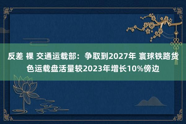 反差 裸 交通运载部：争取到2027年 寰球铁路货色运载盘活量较2023年增长10%傍边