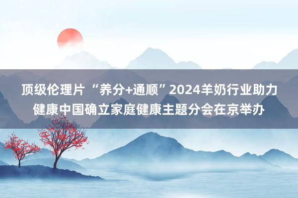 顶级伦理片 “养分+通顺”2024羊奶行业助力健康中国确立家庭健康主题分会在京举办