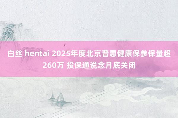 白丝 hentai 2025年度北京普惠健康保参保量超260万 投保通说念月底关闭