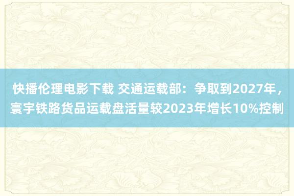 快播伦理电影下载 交通运载部：争取到2027年，寰宇铁路货品运载盘活量较2023年增长10%控制