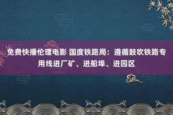 免费快播伦理电影 国度铁路局：遵循鼓吹铁路专用线进厂矿、进船埠、进园区