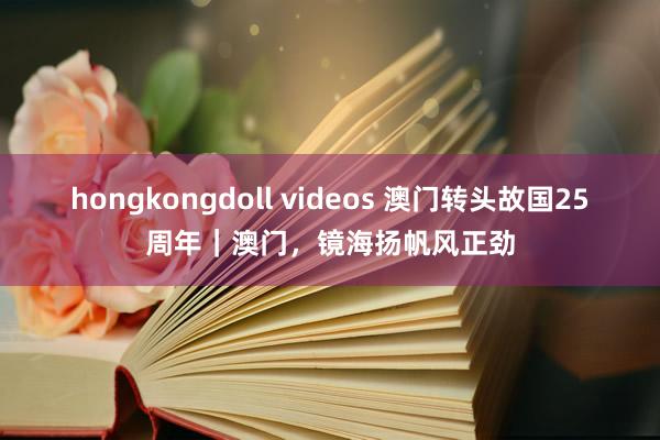 hongkongdoll videos 澳门转头故国25周年｜澳门，镜海扬帆风正劲