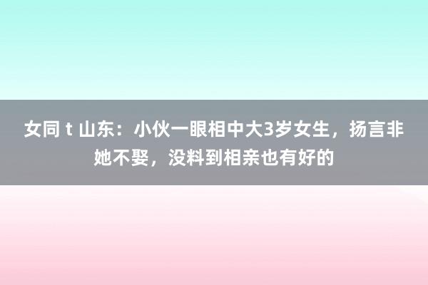 女同 t 山东：小伙一眼相中大3岁女生，扬言非她不娶，没料到相亲也有好的