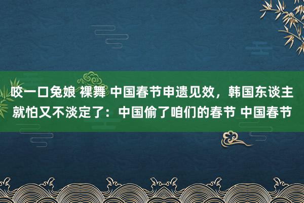 咬一口兔娘 裸舞 中国春节申遗见效，韩国东谈主就怕又不淡定了：中国偷了咱们的春节 中国春节