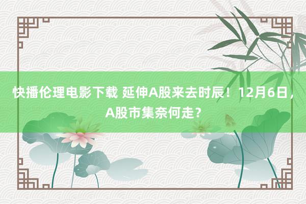 快播伦理电影下载 延伸A股来去时辰！12月6日，A股市集奈何走？