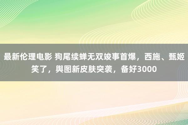 最新伦理电影 狗尾续蝉无双竣事首爆，西施、甄姬笑了，舆图新皮肤突袭，备好3000