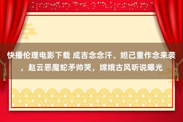 快播伦理电影下载 成吉念念汗、妲己重作念来袭，赵云恶魔蛇矛帅哭，嫦娥古风听说曝光