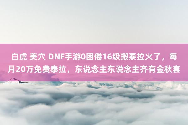 白虎 美穴 DNF手游0困倦16级搬泰拉火了，每月20万免费泰拉，东说念主东说念主齐有金秋套