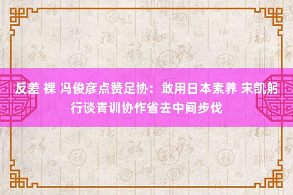 反差 裸 冯俊彦点赞足协：敢用日本素养 宋凯躬行谈青训协作省去中间步伐