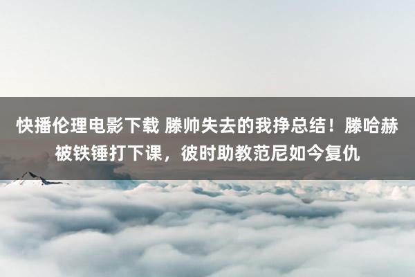 快播伦理电影下载 滕帅失去的我挣总结！滕哈赫被铁锤打下课，彼时助教范尼如今复仇