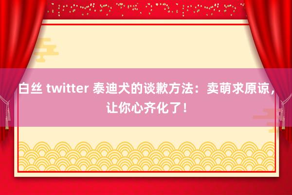 白丝 twitter 泰迪犬的谈歉方法：卖萌求原谅，让你心齐化了！