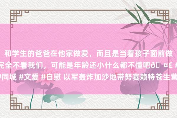 和学生的爸爸在他家做爱，而且是当着孩子面前做爱，太刺激了，孩子完全不看我们，可能是年龄还小什么都不懂吧🤣 #同城 #文爱 #自慰 以军轰炸加沙地带努赛赖特苍生营 已酿成21东说念主死亡