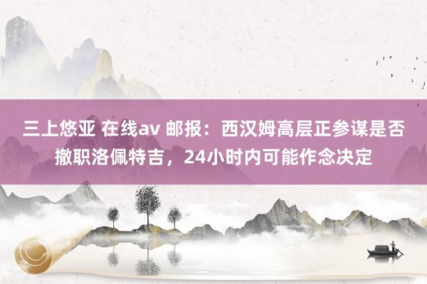 三上悠亚 在线av 邮报：西汉姆高层正参谋是否撤职洛佩特吉，24小时内可能作念决定