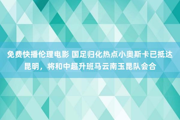 免费快播伦理电影 国足归化热点小奥斯卡已抵达昆明，将和中超升班马云南玉昆队会合