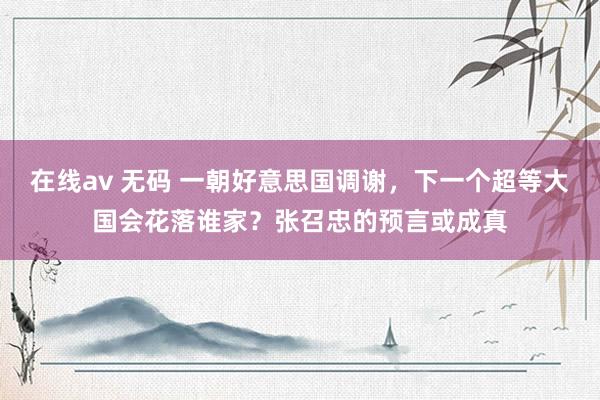 在线av 无码 一朝好意思国调谢，下一个超等大国会花落谁家？张召忠的预言或成真