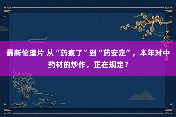 最新伦理片 从“药疯了”到“药安定”，本年对中药材的炒作，正在规定？