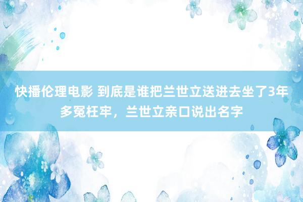 快播伦理电影 到底是谁把兰世立送进去坐了3年多冤枉牢，兰世立亲口说出名字