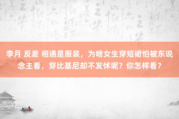 李月 反差 相通是服装，为啥女生穿短裙怕被东说念主看，穿比基尼却不发怵呢？你怎样看？