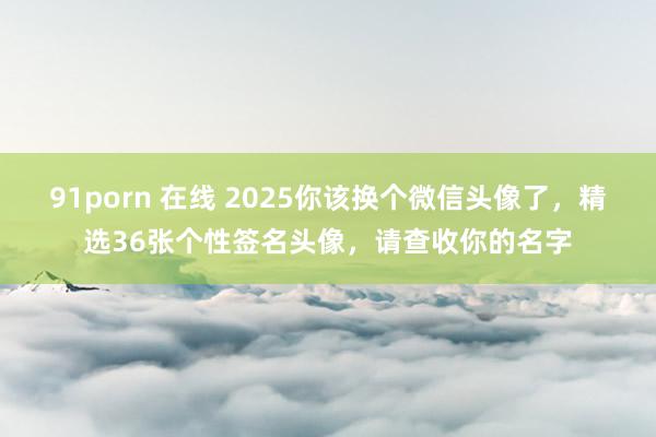 91porn 在线 2025你该换个微信头像了，精选36张个性签名头像，请查收你的名字