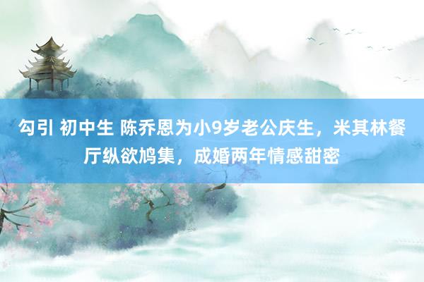 勾引 初中生 陈乔恩为小9岁老公庆生，米其林餐厅纵欲鸠集，成婚两年情感甜密