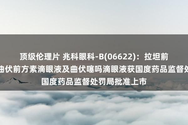 顶级伦理片 兆科眼科-B(06622)：拉坦前方素滴眼液、曲伏前方素滴眼液及曲伏噻吗滴眼液获国度药品监督处罚局批准上市