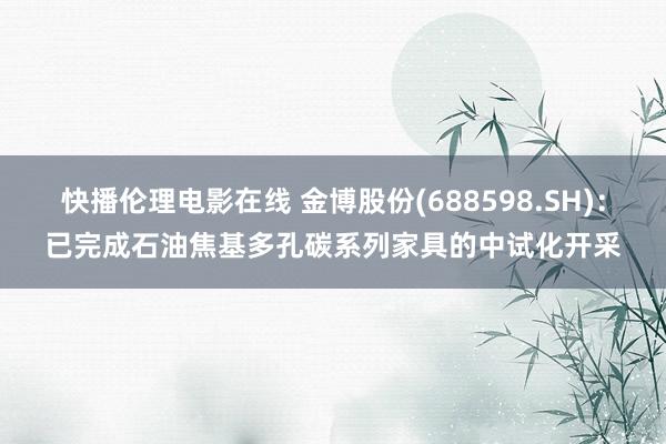 快播伦理电影在线 金博股份(688598.SH)：已完成石油焦基多孔碳系列家具的中试化开采