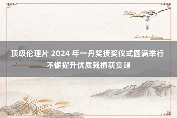 顶级伦理片 2024 年一丹奖授奖仪式圆满举行 不懈擢升优质栽植获赏赐