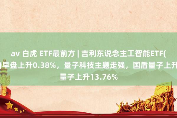 av 白虎 ETF最前方 | 吉利东说念主工智能ETF(512930)早盘上升0.38%，量子科技主题走强，国盾量子上升13.76%