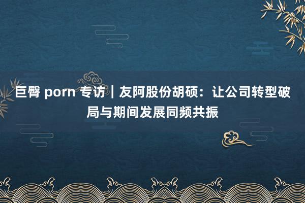 巨臀 porn 专访｜友阿股份胡硕：让公司转型破局与期间发展同频共振