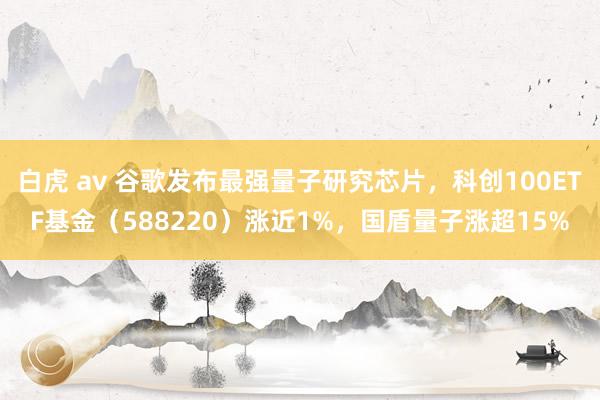 白虎 av 谷歌发布最强量子研究芯片，科创100ETF基金（588220）涨近1%，国盾量子涨超15%