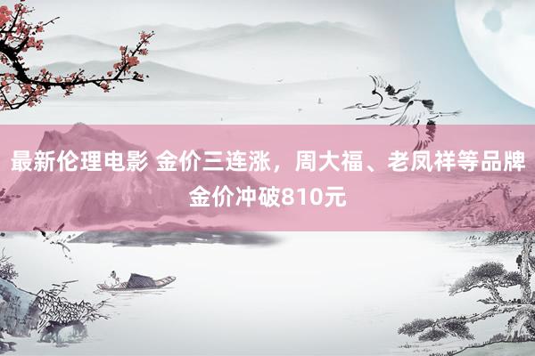 最新伦理电影 金价三连涨，周大福、老凤祥等品牌金价冲破810元