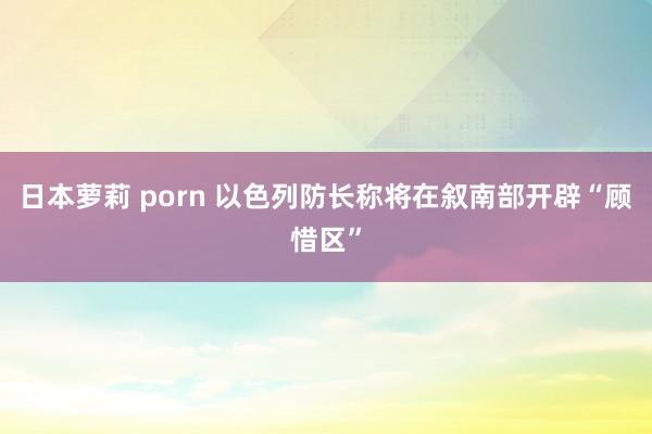 日本萝莉 porn 以色列防长称将在叙南部开辟“顾惜区”