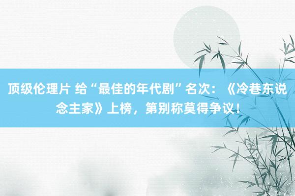 顶级伦理片 给“最佳的年代剧”名次：《冷巷东说念主家》上榜，第别称莫得争议！