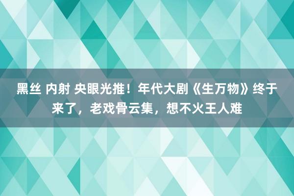 黑丝 内射 央眼光推！年代大剧《生万物》终于来了，老戏骨云集，想不火王人难