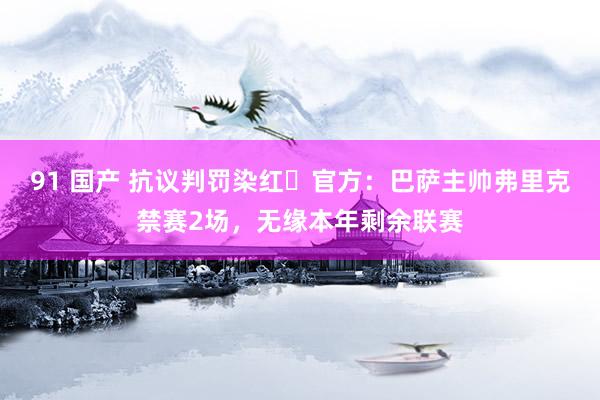 91 国产 抗议判罚染红❗官方：巴萨主帅弗里克禁赛2场，无缘本年剩余联赛