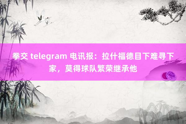 拳交 telegram 电讯报：拉什福德目下难寻下家，莫得球队繁荣继承他