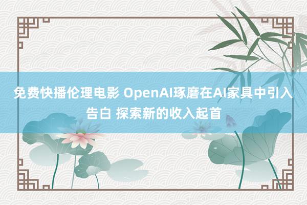 免费快播伦理电影 OpenAI琢磨在AI家具中引入告白 探索新的收入起首