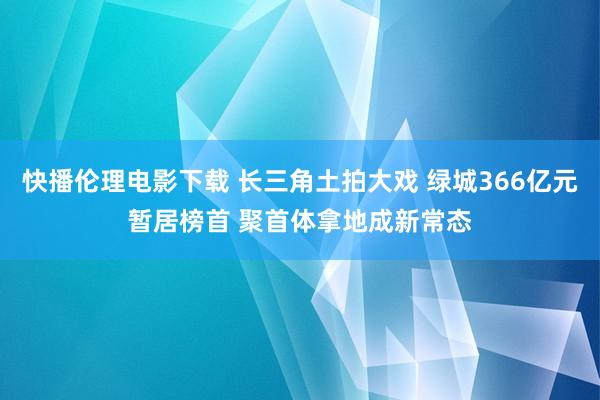 快播伦理电影下载 长三角土拍大戏 绿城366亿元暂居榜首 聚首体拿地成新常态