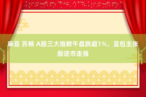 麻豆 苏畅 A股三大指数午盘跌超1%，豆包主张股逆市走强