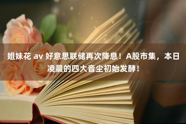 姐妹花 av 好意思联储再次降息！A股市集，本日凌晨的四大音尘初始发酵！